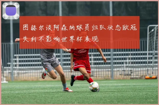 图赫尔谈阿森纳球员归队状态欧冠失利不影响世界杯表现