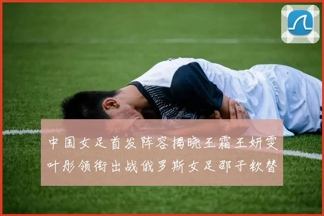 中国女足首发阵容揭晓王霜王妍雯叶彤领衔出战俄罗斯女足邵子钦替补待命