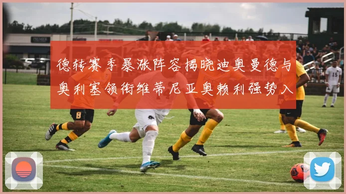 德转赛季暴涨阵容揭晓迪奥曼德与奥利塞领衔维蒂尼亚奥赖利强势入选