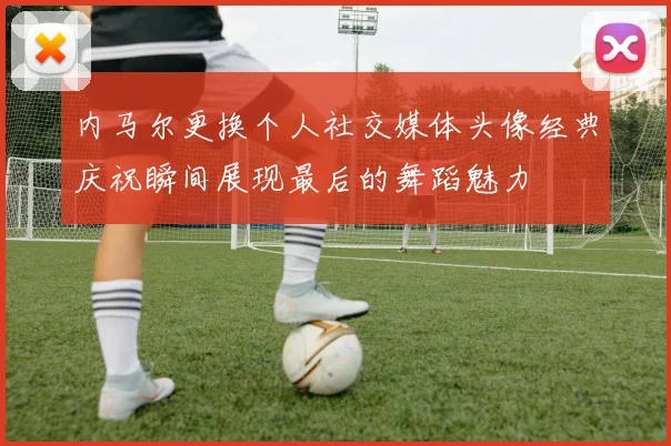 内马尔更换个人社交媒体头像经典庆祝瞬间展现最后的舞蹈魅力