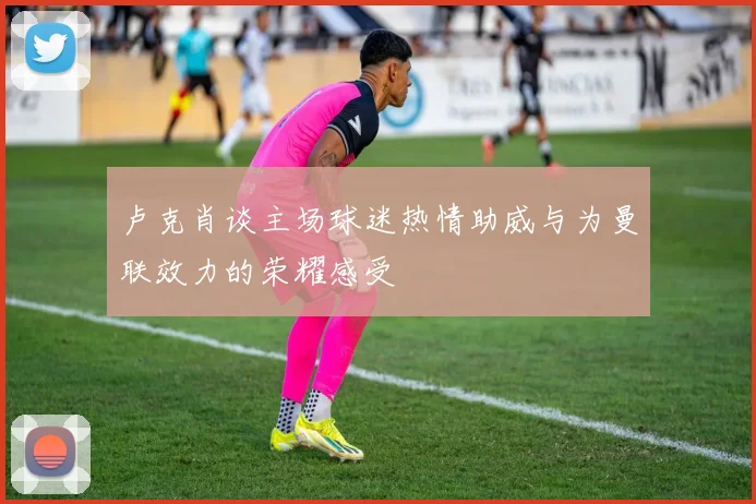 卢克肖谈主场球迷热情助威与为曼联效力的荣耀感受