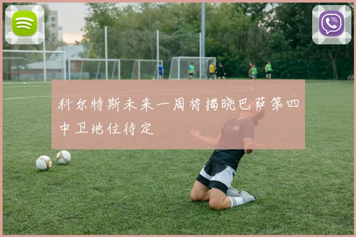 科尔特斯未来一周将揭晓巴萨第四中卫地位待定