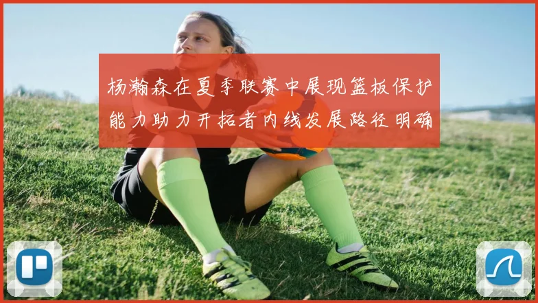 杨瀚森在夏季联赛中展现篮板保护能力助力开拓者内线发展路径明确