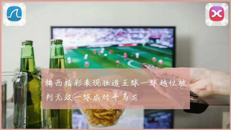 梅西精彩表现独造五球一球越位被判无效一球成对手乌龙