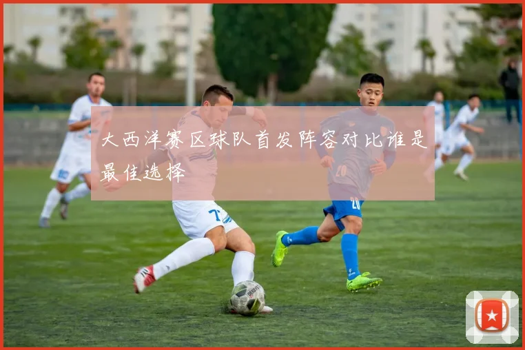 大西洋赛区球队首发阵容对比谁是最佳选择