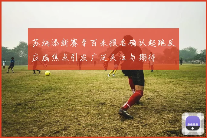 苏炳添新赛季百米报名确认起跑反应成焦点引发广泛关注与期待
