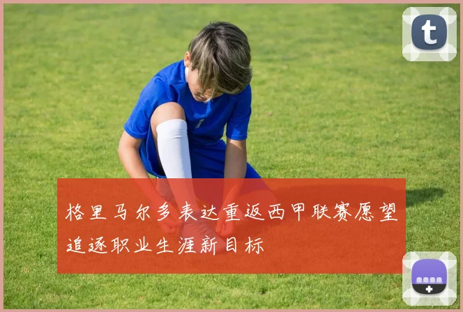 格里马尔多表达重返西甲联赛愿望追逐职业生涯新目标