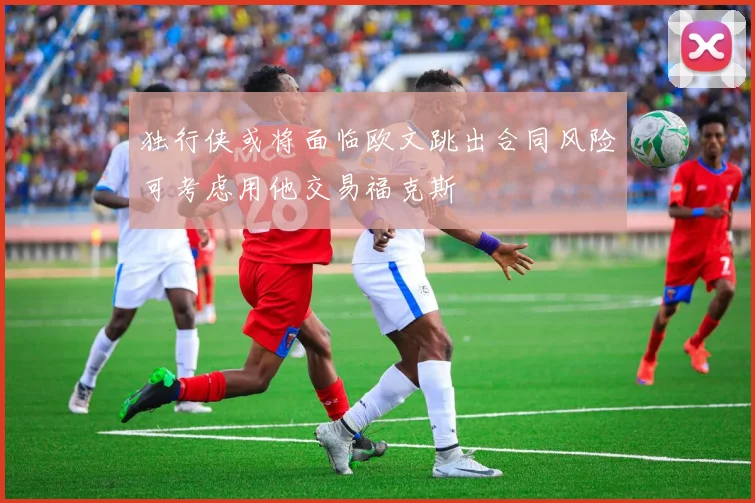 独行侠或将面临欧文跳出合同风险可考虑用他交易福克斯