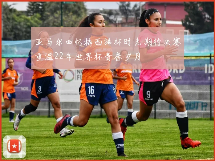 亚马尔回忆梅西捧杯时光期待决赛重温22年世界杯青春岁月