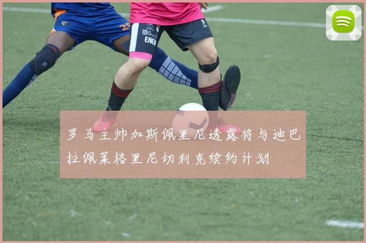 罗马主帅加斯佩里尼透露将与迪巴拉佩莱格里尼切利克续约计划
