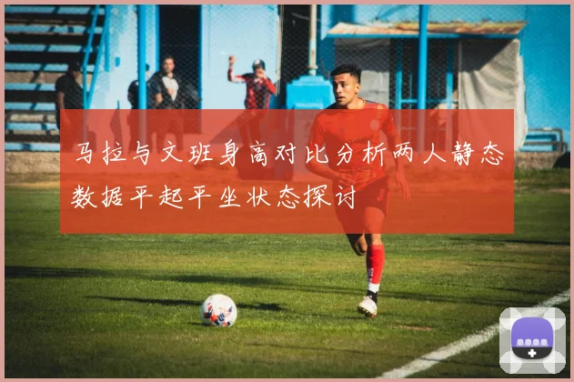 马拉与文班身高对比分析两人静态数据平起平坐状态探讨