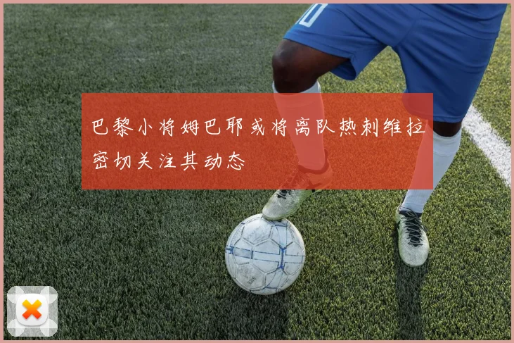 巴黎小将姆巴耶或将离队热刺维拉密切关注其动态