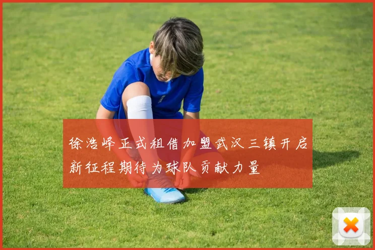徐浩峰正式租借加盟武汉三镇开启新征程期待为球队贡献力量