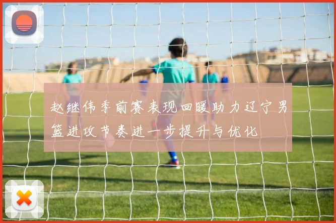 赵继伟季前赛表现回暖助力辽宁男篮进攻节奏进一步提升与优化