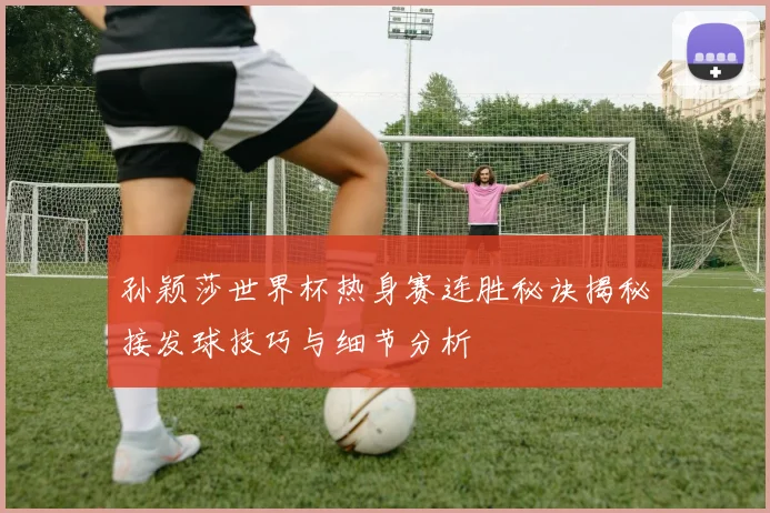 孙颖莎世界杯热身赛连胜秘诀揭秘接发球技巧与细节分析