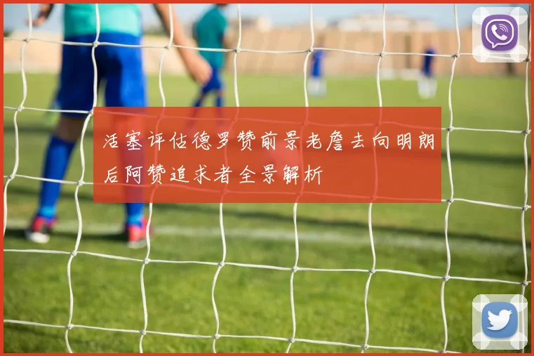 活塞评估德罗赞前景老詹去向明朗后阿赞追求者全景解析