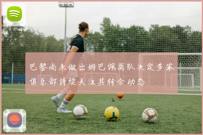 巴黎尚未做出姆巴佩离队决定多家俱乐部持续关注其转会动态